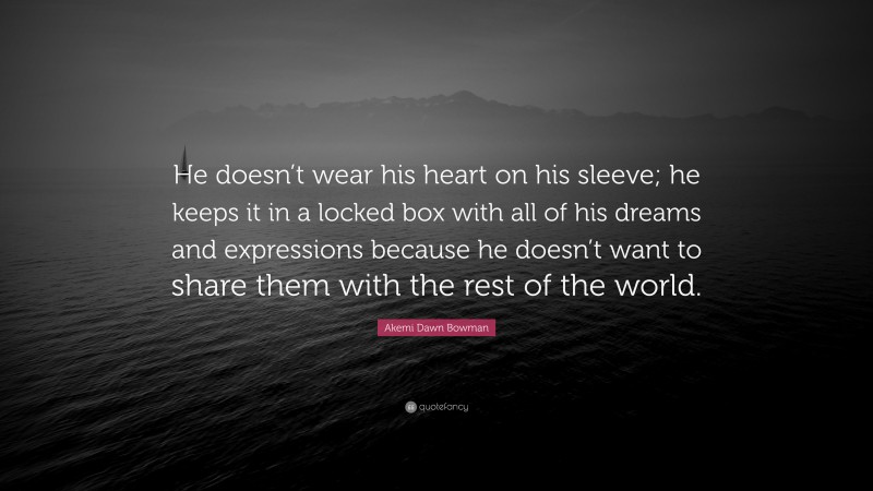 Akemi Dawn Bowman Quote: “He doesn’t wear his heart on his sleeve; he keeps it in a locked box with all of his dreams and expressions because he doesn’t want to share them with the rest of the world.”