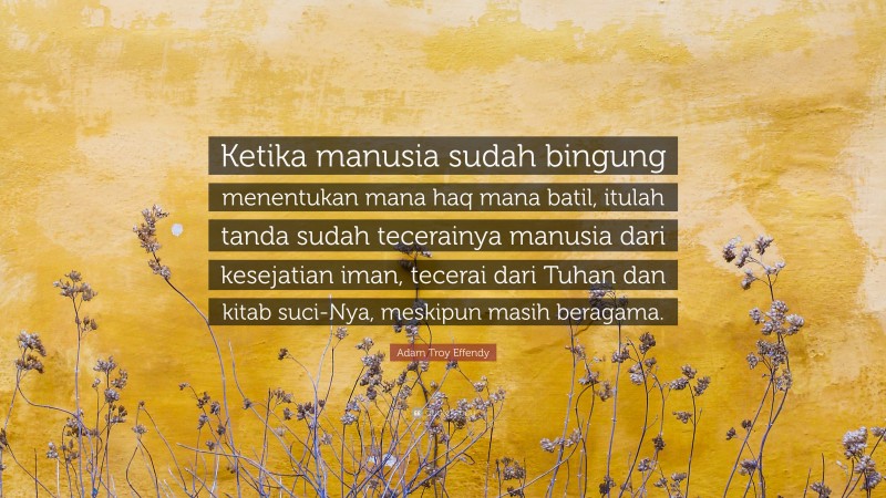 Adam Troy Effendy Quote: “Ketika manusia sudah bingung menentukan mana haq mana batil, itulah tanda sudah tecerainya manusia dari kesejatian iman, tecerai dari Tuhan dan kitab suci-Nya, meskipun masih beragama.”