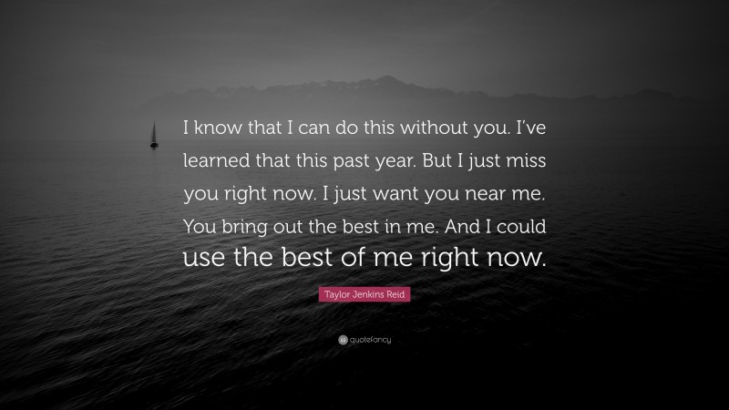 Taylor Jenkins Reid Quote: “I know that I can do this without you. I’ve learned that this past year. But I just miss you right now. I just want you near me. You bring out the best in me. And I could use the best of me right now.”