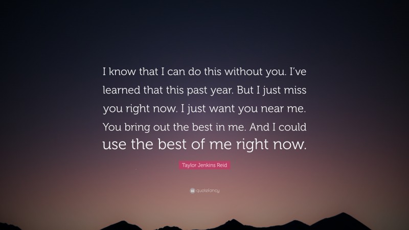 Taylor Jenkins Reid Quote: “I know that I can do this without you. I’ve learned that this past year. But I just miss you right now. I just want you near me. You bring out the best in me. And I could use the best of me right now.”