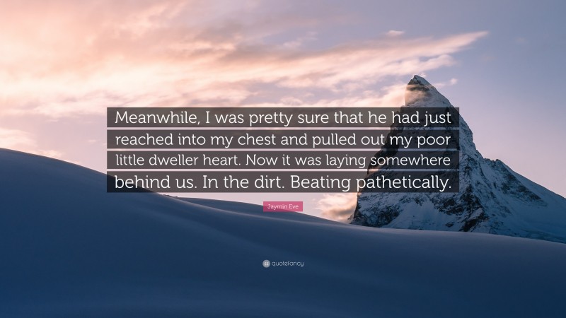 Jaymin Eve Quote: “Meanwhile, I was pretty sure that he had just reached into my chest and pulled out my poor little dweller heart. Now it was laying somewhere behind us. In the dirt. Beating pathetically.”