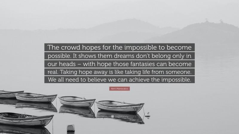Kerri Maniscalco Quote: “The crowd hopes for the impossible to become possible. It shows them dreams don’t belong only in our heads – with hope those fantasies can become real. Taking hope away is like taking life from someone. We all need to believe we can achieve the impossible.”