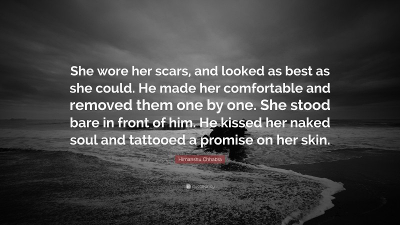 Himanshu Chhabra Quote: “She wore her scars, and looked as best as she could. He made her comfortable and removed them one by one. She stood bare in front of him. He kissed her naked soul and tattooed a promise on her skin.”