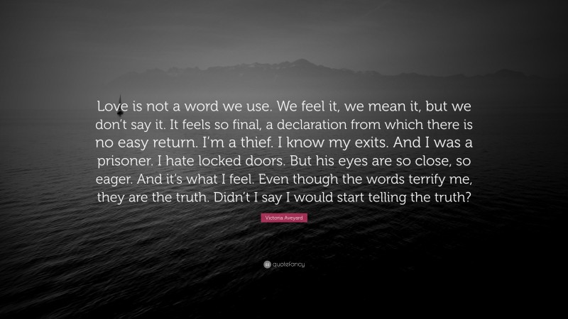 Victoria Aveyard Quote: “Love is not a word we use. We feel it, we mean it, but we don’t say it. It feels so final, a declaration from which there is no easy return. I’m a thief. I know my exits. And I was a prisoner. I hate locked doors. But his eyes are so close, so eager. And it’s what I feel. Even though the words terrify me, they are the truth. Didn’t I say I would start telling the truth?”