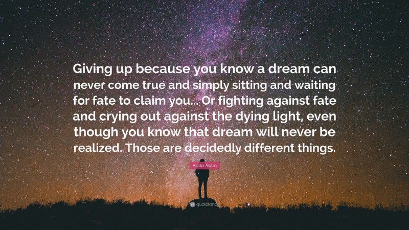 Asato Asato Quote: “Giving up because you know a dream can never come true and simply sitting and waiting for fate to claim you... Or fighting against fate and crying out against the dying light, even though you know that dream will never be realized. Those are decidedly different things.”