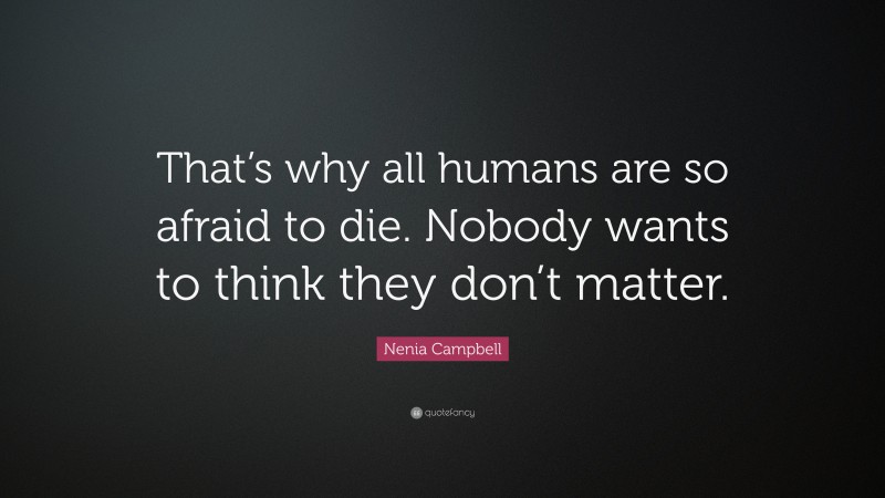 Nenia Campbell Quote: “That’s why all humans are so afraid to die. Nobody wants to think they don’t matter.”