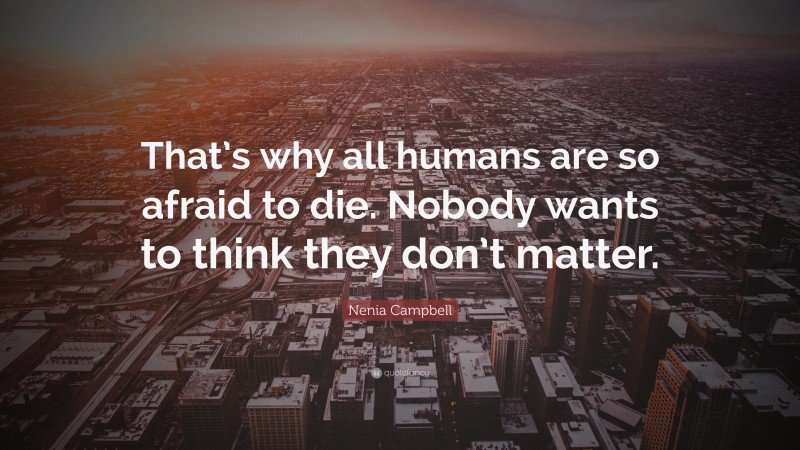 Nenia Campbell Quote: “That’s why all humans are so afraid to die. Nobody wants to think they don’t matter.”