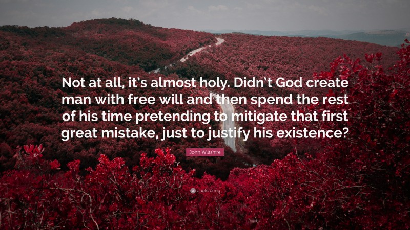 John Wiltshire Quote: “Not at all, it’s almost holy. Didn’t God create man with free will and then spend the rest of his time pretending to mitigate that first great mistake, just to justify his existence?”
