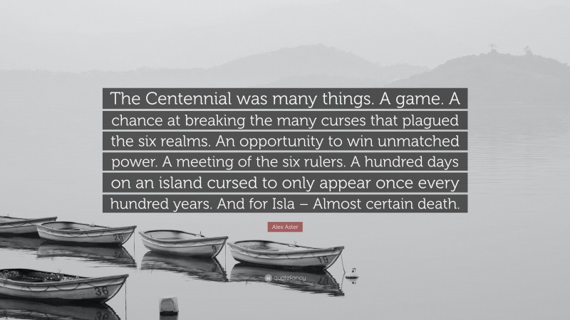 Alex Aster Quote: “The Centennial was many things. A game. A chance at breaking the many curses that plagued the six realms. An opportunity to win unmatched power. A meeting of the six rulers. A hundred days on an island cursed to only appear once every hundred years. And for Isla – Almost certain death.”