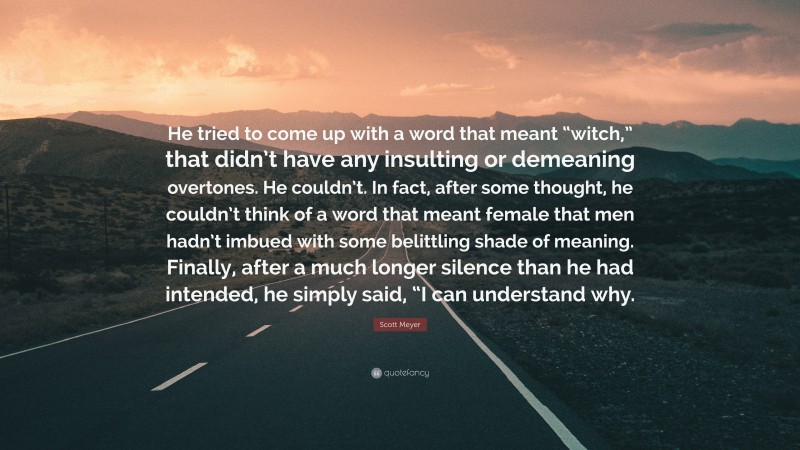 Scott Meyer Quote: “He tried to come up with a word that meant “witch,” that didn’t have any insulting or demeaning overtones. He couldn’t. In fact, after some thought, he couldn’t think of a word that meant female that men hadn’t imbued with some belittling shade of meaning. Finally, after a much longer silence than he had intended, he simply said, “I can understand why.”