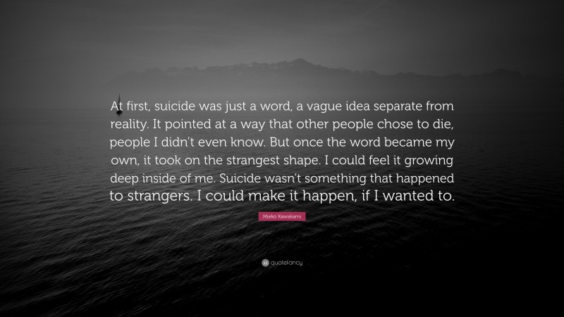 Mieko Kawakami Quote: “At first, suicide was just a word, a vague idea separate from reality. It pointed at a way that other people chose to die, people I didn’t even know. But once the word became my own, it took on the strangest shape. I could feel it growing deep inside of me. Suicide wasn’t something that happened to strangers. I could make it happen, if I wanted to.”
