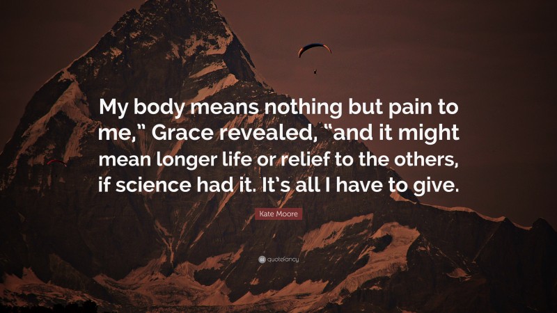 Kate Moore Quote: “My body means nothing but pain to me,” Grace revealed, “and it might mean longer life or relief to the others, if science had it. It’s all I have to give.”