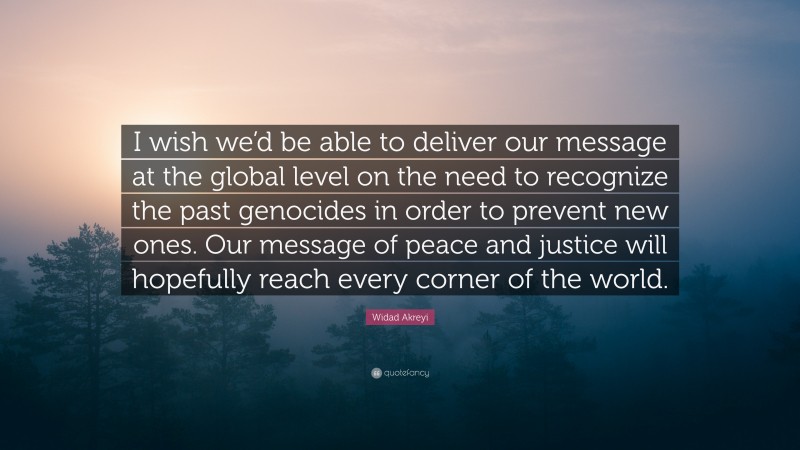 Widad Akreyi Quote: “I wish we’d be able to deliver our message at the global level on the need to recognize the past genocides in order to prevent new ones. Our message of peace and justice will hopefully reach every corner of the world.”