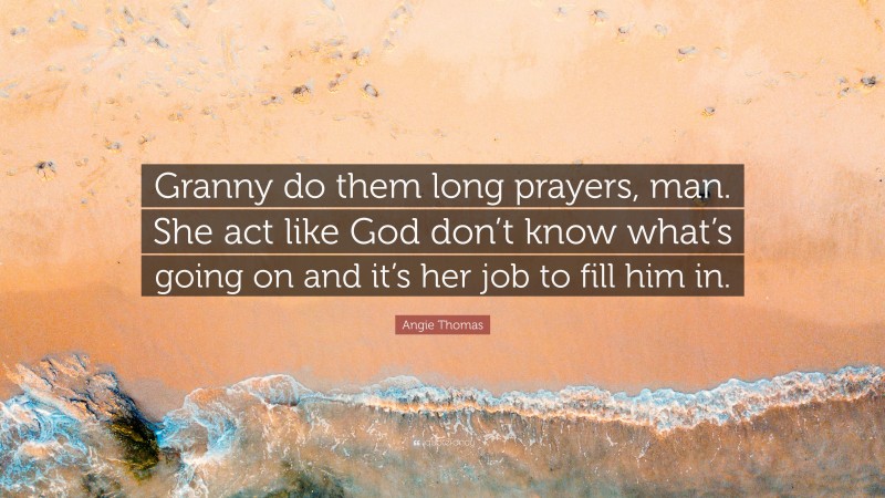 Angie Thomas Quote: “Granny do them long prayers, man. She act like God don’t know what’s going on and it’s her job to fill him in.”