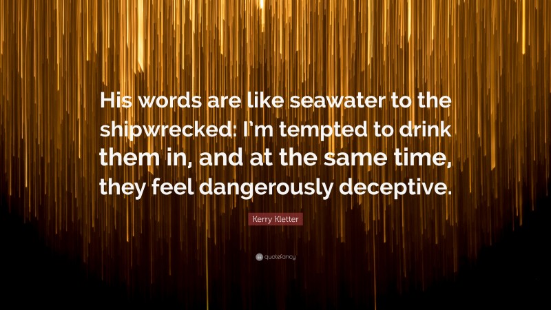 Kerry Kletter Quote: “His words are like seawater to the shipwrecked: I’m tempted to drink them in, and at the same time, they feel dangerously deceptive.”