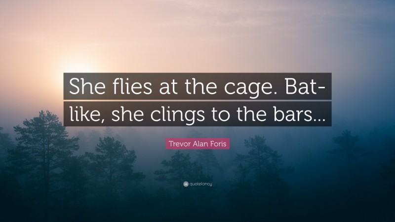 Trevor Alan Foris Quote: “She flies at the cage. Bat-like, she clings to the bars...”