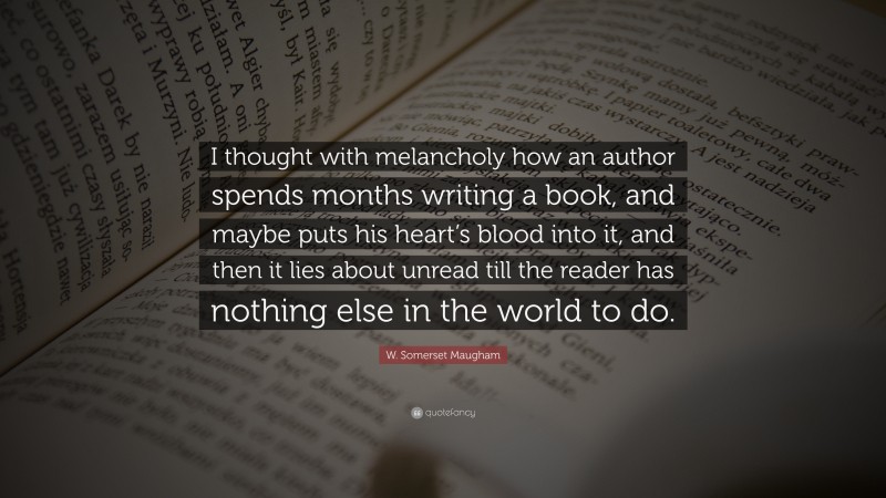 W. Somerset Maugham Quote: “I thought with melancholy how an author spends months writing a book, and maybe puts his heart’s blood into it, and then it lies about unread till the reader has nothing else in the world to do.”