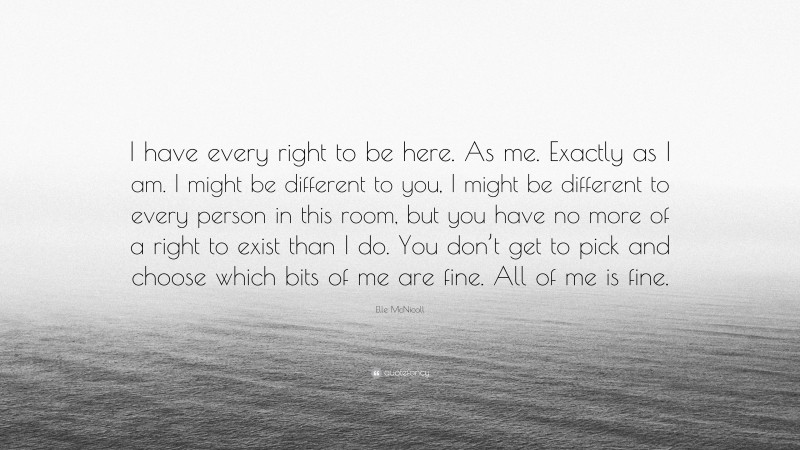 Elle McNicoll Quote: “I have every right to be here. As me. Exactly as I am. I might be different to you, I might be different to every person in this room, but you have no more of a right to exist than I do. You don’t get to pick and choose which bits of me are fine. All of me is fine.”