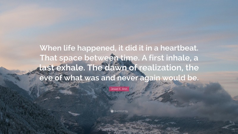 Jewel E. Ann Quote: “When life happened, it did it in a heartbeat. That space between time. A first inhale, a last exhale. The dawn of realization, the eve of what was and never again would be.”