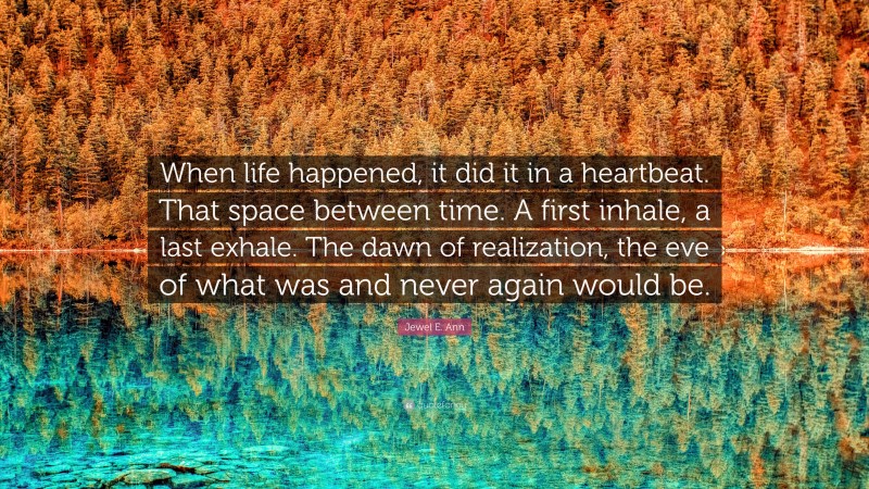 Jewel E. Ann Quote: “When life happened, it did it in a heartbeat. That space between time. A first inhale, a last exhale. The dawn of realization, the eve of what was and never again would be.”