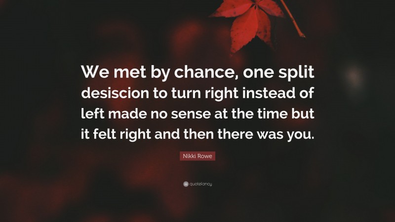 Nikki Rowe Quote: “We met by chance, one split desiscion to turn right instead of left made no sense at the time but it felt right and then there was you.”
