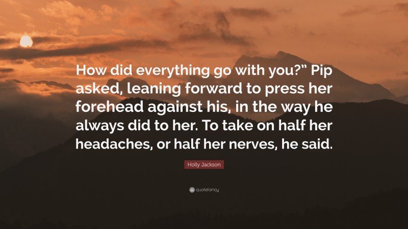 Holly Jackson Quote: “How did everything go with you?” Pip asked, leaning forward to press her forehead against his, in the way he always did to her. To take on half her headaches, or half her nerves, he said.”