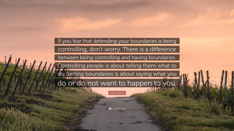 Adelyn Birch Quote: “If you fear that defending your boundaries is being controlling, don’t worry. There is a difference between being controlling and having boundaries. Controlling people is about telling them what to do. Setting boundaries is about saying what you do or do not want to happen to you.”