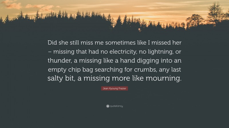 Jean Kyoung Frazier Quote: “Did she still miss me sometimes like I missed her – missing that had no electricity, no lightning, or thunder, a missing like a hand digging into an empty chip bag searching for crumbs, any last salty bit, a missing more like mourning.”