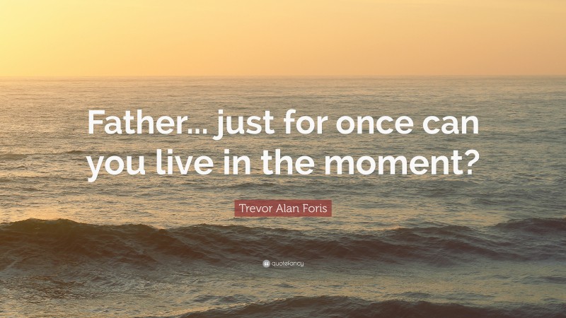 Trevor Alan Foris Quote: “Father... just for once can you live in the moment?”