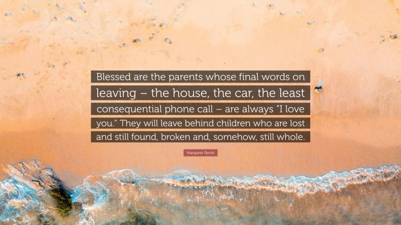 Margaret Renkl Quote: “Blessed are the parents whose final words on leaving – the house, the car, the least consequential phone call – are always “I love you.” They will leave behind children who are lost and still found, broken and, somehow, still whole.”