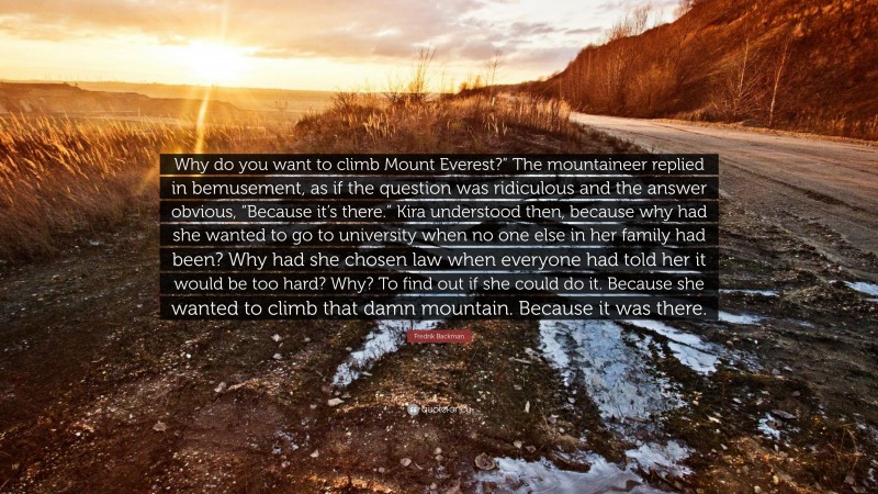 Fredrik Backman Quote: “Why do you want to climb Mount Everest?” The mountaineer replied in bemusement, as if the question was ridiculous and the answer obvious, “Because it’s there.” Kira understood then, because why had she wanted to go to university when no one else in her family had been? Why had she chosen law when everyone had told her it would be too hard? Why? To find out if she could do it. Because she wanted to climb that damn mountain. Because it was there.”