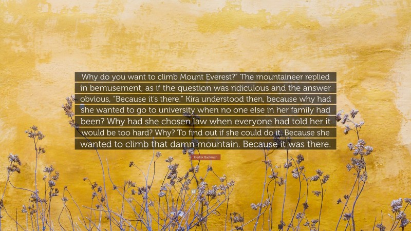 Fredrik Backman Quote: “Why do you want to climb Mount Everest?” The mountaineer replied in bemusement, as if the question was ridiculous and the answer obvious, “Because it’s there.” Kira understood then, because why had she wanted to go to university when no one else in her family had been? Why had she chosen law when everyone had told her it would be too hard? Why? To find out if she could do it. Because she wanted to climb that damn mountain. Because it was there.”