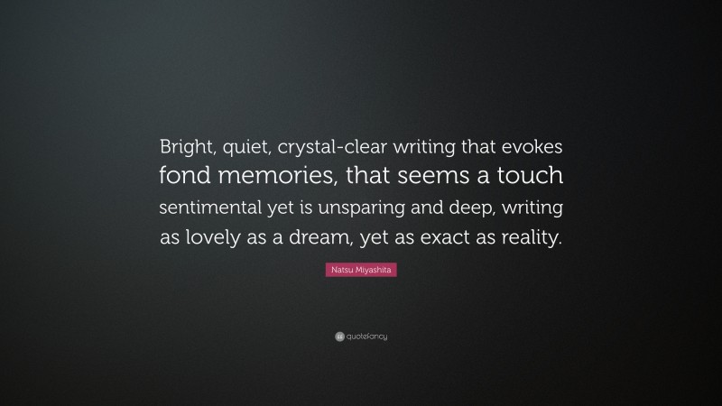 Natsu Miyashita Quote: “Bright, quiet, crystal-clear writing that evokes fond memories, that seems a touch sentimental yet is unsparing and deep, writing as lovely as a dream, yet as exact as reality.”