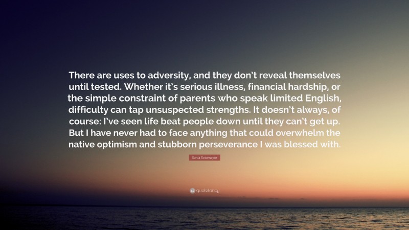 Sonia Sotomayor Quote: “There are uses to adversity, and they don’t reveal themselves until tested. Whether it’s serious illness, financial hardship, or the simple constraint of parents who speak limited English, difficulty can tap unsuspected strengths. It doesn’t always, of course: I’ve seen life beat people down until they can’t get up. But I have never had to face anything that could overwhelm the native optimism and stubborn perseverance I was blessed with.”