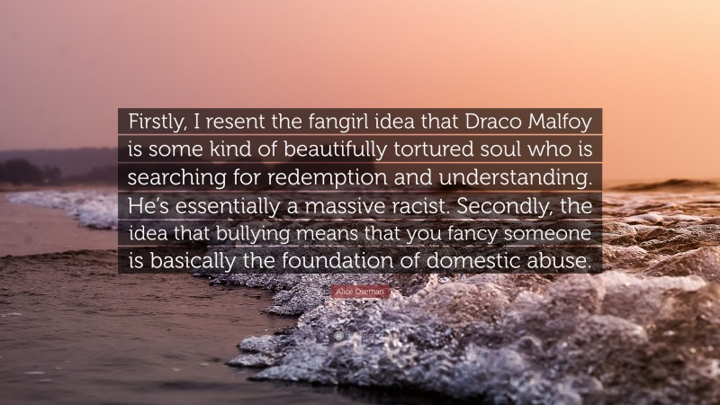 Alice Oseman Quote: “Firstly, I resent the fangirl idea that Draco Malfoy is some kind of beautifully tortured soul who is searching for redemption and understanding. He’s essentially a massive racist. Secondly, the idea that bullying means that you fancy someone is basically the foundation of domestic abuse.”