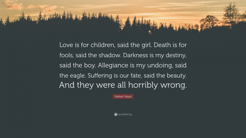 Hafsah Faizal Quote: “Love is for children, said the girl. Death is for fools, said the shadow. Darkness is my destiny, said the boy. Allegiance is my undoing, said the eagle. Suffering is our fate, said the beauty. And they were all horribly wrong.”