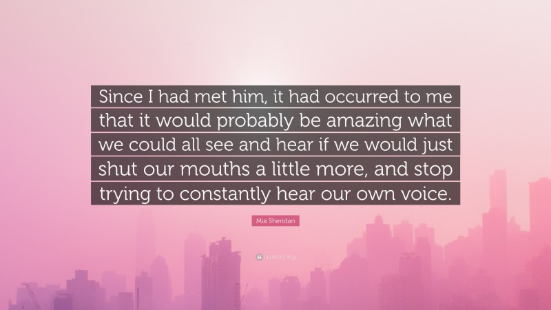 Mia Sheridan Quote: “Since I had met him, it had occurred to me that it would probably be amazing what we could all see and hear if we would just shut our mouths a little more, and stop trying to constantly hear our own voice.”