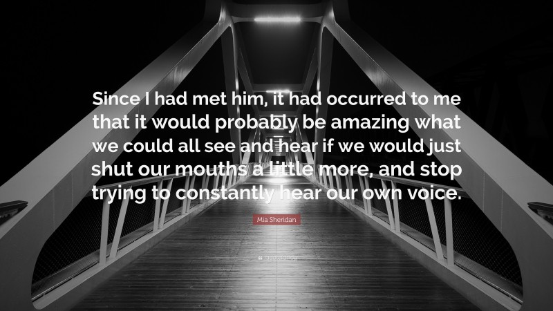 Mia Sheridan Quote: “Since I had met him, it had occurred to me that it would probably be amazing what we could all see and hear if we would just shut our mouths a little more, and stop trying to constantly hear our own voice.”