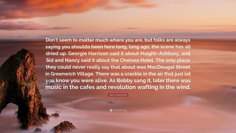 Harry F. MacDonald Quote: “Don’t seem to matter much where you are, but folks are always saying you shoulda been here long, long ago, the scene has all dried up. Georgie Harrison said it about Haight–Ashbury, and Sid and Nancy said it about the Chelsea Hotel. The only place they could never really say that about was MacDougal Street in Greenwich Village. There was a crackle in the air that just let you know you were alive. As Bobby sang it, later there was music in the cafes and revolution wafting in the wind.”