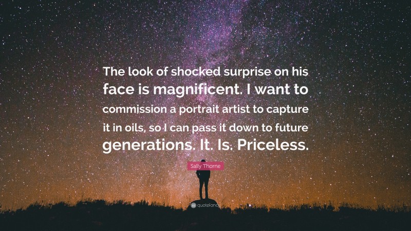 Sally Thorne Quote: “The look of shocked surprise on his face is magnificent. I want to commission a portrait artist to capture it in oils, so I can pass it down to future generations. It. Is. Priceless.”