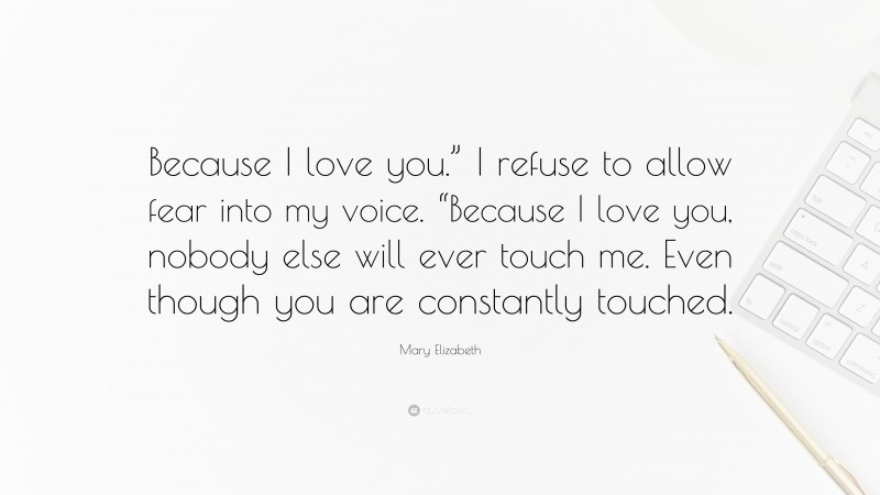 Mary Elizabeth Quote: “Because I love you.” I refuse to allow fear into my voice. “Because I love you, nobody else will ever touch me. Even though you are constantly touched.”