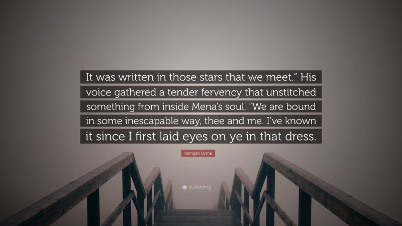 Kerrigan Byrne Quote: “It was written in those stars that we meet.” His voice gathered a tender fervency that unstitched something from inside Mena’s soul. “We are bound in some inescapable way, thee and me. I’ve known it since I first laid eyes on ye in that dress.”