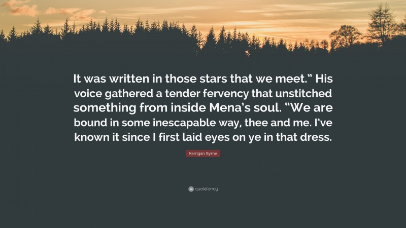 Kerrigan Byrne Quote: “It was written in those stars that we meet.” His voice gathered a tender fervency that unstitched something from inside Mena’s soul. “We are bound in some inescapable way, thee and me. I’ve known it since I first laid eyes on ye in that dress.”