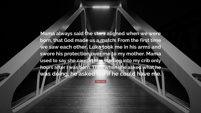 Tillie Cole Quote: “Mama always said the stars aligned when we were born, that God made us a match. From the first time we saw each other, Luka took me in his arms and swore his protection over me to my mother. Mama used to say she caught him starting into my crib only hours after I was born. Then when she asked what he was doing, he asked her if he could have me.”