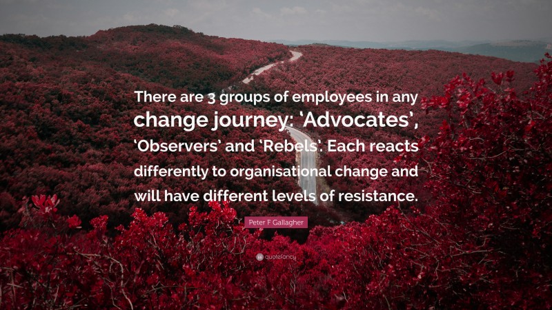 Resistance Quotes: “There are 3 groups of employees in any change journey: ‘Advocates’, ‘Observers’ and ‘Rebels’. Each reacts differently to organisational change and will have different levels of resistance.” — Peter F Gallagher