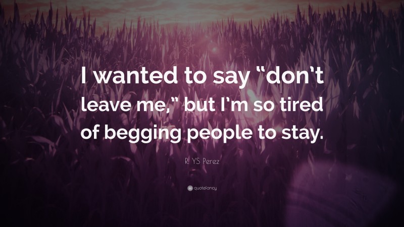 R. YS Perez Quote: “I wanted to say “don’t leave me,” but I’m so tired of begging people to stay.”