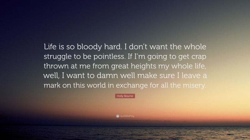 Holly Bourne Quote: “Life is so bloody hard. I don’t want the whole struggle to be pointless. If I’m going to get crap thrown at me from great heights my whole life, well, I want to damn well make sure I leave a mark on this world in exchange for all the misery.”