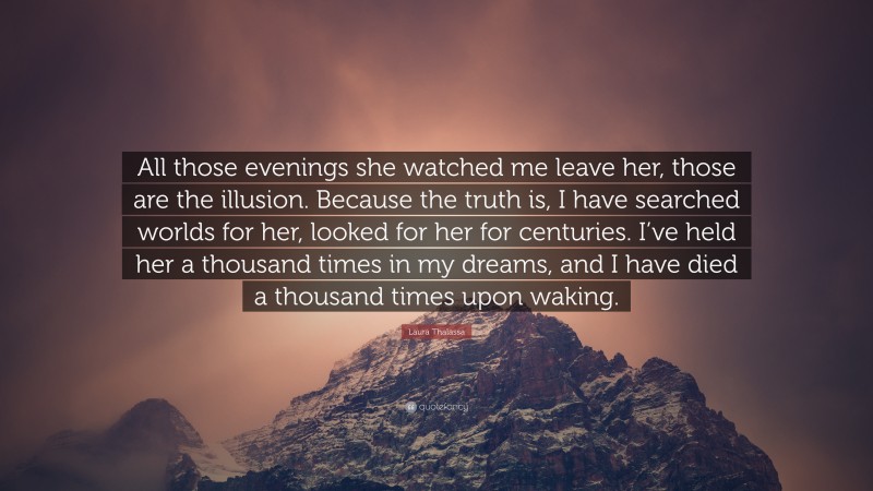 Laura Thalassa Quote: “All those evenings she watched me leave her, those are the illusion. Because the truth is, I have searched worlds for her, looked for her for centuries. I’ve held her a thousand times in my dreams, and I have died a thousand times upon waking.”