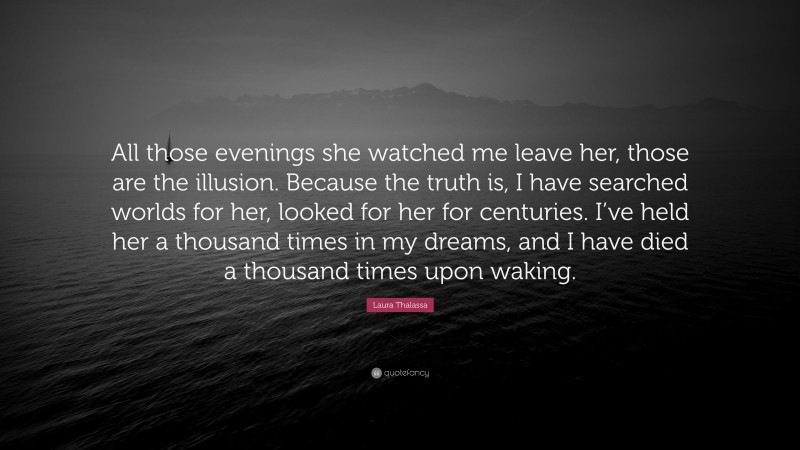 Laura Thalassa Quote: “All those evenings she watched me leave her, those are the illusion. Because the truth is, I have searched worlds for her, looked for her for centuries. I’ve held her a thousand times in my dreams, and I have died a thousand times upon waking.”