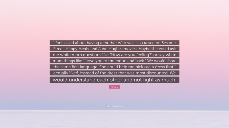 Ali Wong Quote: “I fantasized about having a mother who was also raised on Sesame Street, Happy Meals, and John Hughes movies. Maybe she could ask me white mom questions like “How are you feeling?” or say white mom things like “I love you to the moon and back.” We would share the same first language. She could help me pick out a dress that I actually liked, instead of the dress that was most discounted. We would understand each other and not fight as much.”